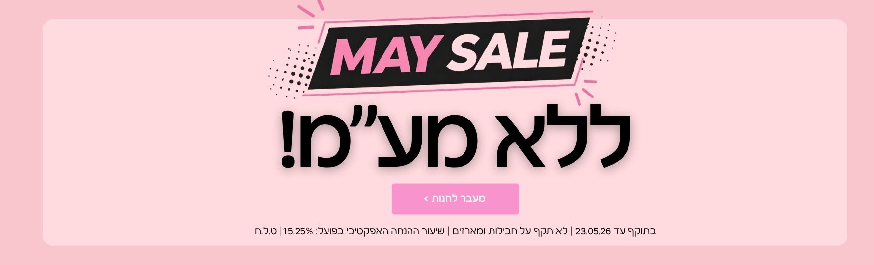 מאי סייל ללא מע"מ בתוקף עד ה- 23/05/26 שיעור ההנחה האפקטיבי בפועל 15.25% | ט.ל.ח לא תקף על חבילות ומארזים